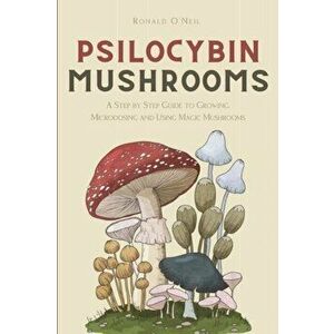 Psilocybin Mushrooms: A Step by Step Guide to Growing, Microdosing and Using Magic Mushrooms, Paperback - Ronald O'Neil imagine