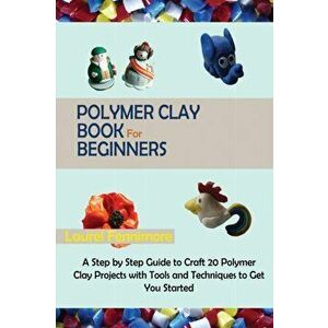 Polymer Clay Book for Beginners: A Step by Step Guide to Craft 20 Polymer Clay Projects with Tools and Techniques to Get You Started - Laurel Fennimor imagine