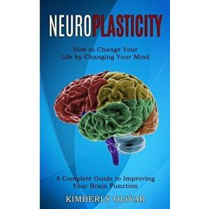 Neuroplasticity: How to Change Your Life by Changing Your Mind (A Complete Guide to Improving Your Brain Function) - Kimberly Olivar imagine