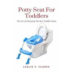 Potty Seat For Toddlers: The Art of Choosing The Best Toddler Seats, Paperback - Leslie T. Flores imagine