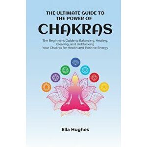 The Ultimate Guide to the Power of Chakras: The Beginner's Guide to Balancing, Healing, Clearing, and Unblocking Your Chakras for Health and Positive imagine