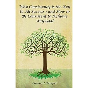 Why Consistency Is the Key to All Success - And How to Be Consistent to Achieve Any Goal, Paperback - Charles I. Prosper imagine