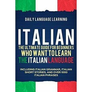 Italian: The Ultimate Guide for Beginners Who Want to Learn the Italian Language, Including Italian Grammar, Italian Short Stor, Paperback - Daily Lan imagine