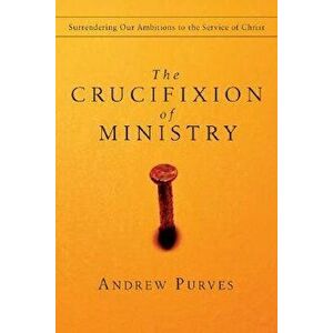 The Crucifixion of Ministry: Surrendering Our Ambitions to the Service of Christ, Paperback - Andrew Purves imagine