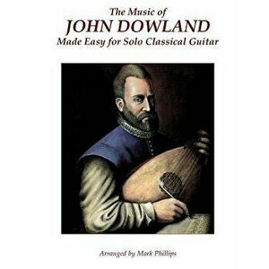 The Music of John Dowland Made Easy for Solo Classical Guitar, Paperback - Mark Phillips imagine