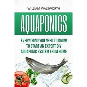 Aquaponics: Everything You Need to Know to Start an Expert DIY Aquaponic System from Home, Paperback - William Walsworth imagine