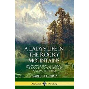 A Lady's Life in the Rocky Mountains: One Woman's Travels Through the Rockies of Colorado and Wyoming in the 1870s - Isabella L. Bird imagine