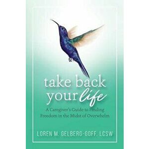 Take Back Your Life: A Caregiver's Guide to Finding Freedom in the Midst of Overwhelm, Paperback - Loren Gelberg-Goff imagine