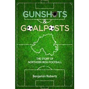 Gunshots & Goalposts. The Story of Northern Irish Football, Paperback - Benjamin Roberts imagine