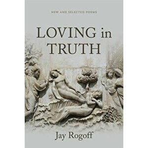 Loving in Truth: New and Selected Poems, Paperback - Jay Rogoff imagine