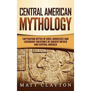 Central American Mythology: Captivating Myths of Gods, Goddesses, and Legendary Creatures of Ancient Mexico and Central America, Hardcover - Matt Clay imagine