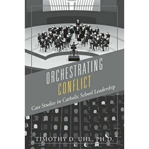 Orchestrating Conflict: Case Studies in Catholic School Leadership, Paperback - Timothy D. Uhl Ph. D. imagine
