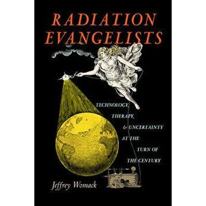 Radiation Evangelists: Technology, Therapy, and Uncertainty at the Turn of the Century, Hardcover - Jeffrey Womack imagine
