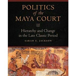 Politics of the Maya Court: Hierarchy and Change in the Late Classic Period, Hardcover - Sarah E. Jackson imagine