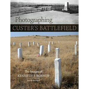 Photographing Custer's Battlefield: The Images of Kenneth F. Roahen, Hardcover - Sandy Barnard imagine