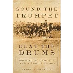 Sound the Trumpet, Beat the Drums: Horse-Mounted Bands of the U.S. Army, 1820-1940, Hardcover - Bruce P. Gleason imagine