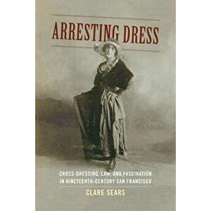 Arresting Dress: Cross-Dressing, Law, and Fascination in Nineteenth-Century San Francisco, Paperback - Clare Sears imagine