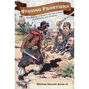Staging Frontiers: The Making of Modern Popular Culture in Argentina and Uruguay, Paperback - William Garrett Acree imagine