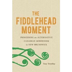 The Fiddlehead Moment: Pioneering an Alternative Canadian Modernism in New Brunswick, Paperback - Tony Tremblay imagine