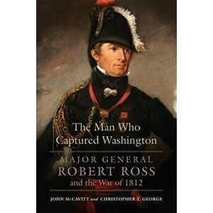The Man Who Captured Washington: Major General Robert Ross and the War of 1812, Hardcover - John McCavitt imagine