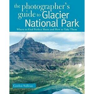 The Photographer's Guide to Glacier National Park: Where to Find Perfect Shots and How to Take Them, Paperback - Gordon Sullivan imagine