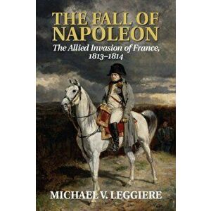 The Fall of Napoleon: Volume 1, the Allied Invasion of France, 1813-1814, Paperback - Michael V. Leggiere imagine