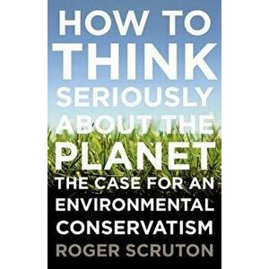 How to Think Seriously about the Planet: The Case for an Environmental Conservatism, Paperback - Roger Scruton imagine