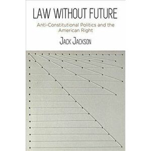 Law Without Future: Anti-Constitutional Politics and the American Right, Hardcover - Jack Jackson imagine