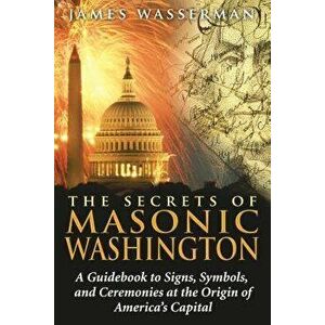The Secrets of Masonic Washington: A Guidebook to the Signs, Symbols, and Ceremonies at the Origin of America's Capital, Paperback - James Wasserman imagine