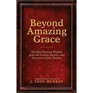 Beyond Amazing Grace: Timeless Pastoral Wisdom from the Letters, Hymns, and Sermons of John Newton, Paperback - J. Todd Murray imagine