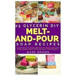 25 Glycerin DIY Melt-And-Pour Soap Recipes: A Step by Step Guide on How to Make Your Own Home Made Soap from Natural Ingredients, Paperback - Mark Bro imagine