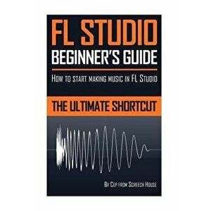 FL Studio Beginner's Guide: How to Start Making Music in FL Studio - The Ultimate Shortcut, Paperback - Screech House imagine