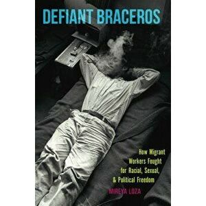 Defiant Braceros: How Migrant Workers Fought for Racial, Sexual, and Political Freedom, Paperback - Mireya Loza imagine