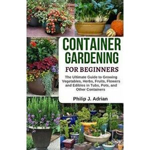 Container Gardening for Beginners: The Ultimate Guide to Growing Vegetables, Herbs, Fruits, Flowers and Edibles in Tubs, Pots, and Other Containers -, imagine
