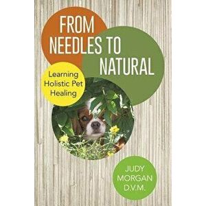 From Needles to Natural: Learning Holistic Pet Healing, Paperback - Judy Morgan D. V. M. imagine