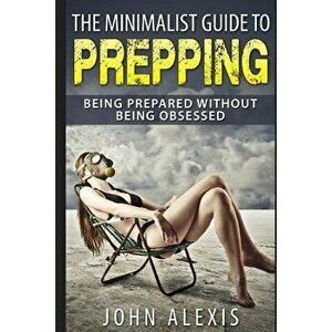 The Minimalist Guide to Prepping: Being Prepared Without Being Obsessed: Prepper & Survival Training Just in Case the Shtf Off the Grid, Practical Pre imagine
