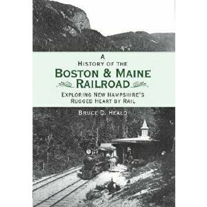 A History of the Boston and Maine Railroad: Exploring New Hampshire's Rugged Heart by Rail, Paperback - Bruce D. Heald imagine