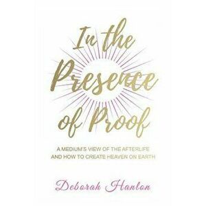 In the Presence of Proof: A Medium's View of the Afterlife and How to Create Heaven on Earth, Paperback - Deborah Hanlon imagine