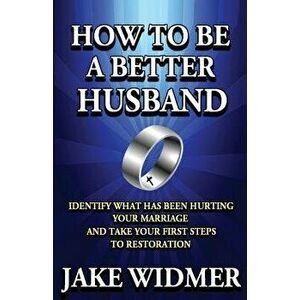 How to Be a Better Husband: Identify What Has Been Hurting Your Marriage and Take Your First Steps to Restoration, Paperback - Jake Widmer imagine