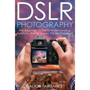 Dslr Photography: The Beginners Guide to Understanding Aperture, Shutter Speed, ISO and Exposure, Paperback - Dalton Fairbanks imagine