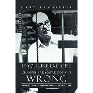 If You Like Exercise ... Chances Are You're Doing It Wrong: Proper Strength Training for Maximum Results, Paperback - Gary Bannister imagine