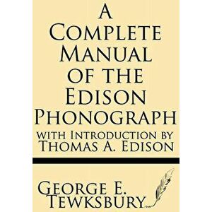A Complete Manual of the Edison Phonograph with Introduction by Thomas A. Edison, Paperback - George E. Tewksbury imagine