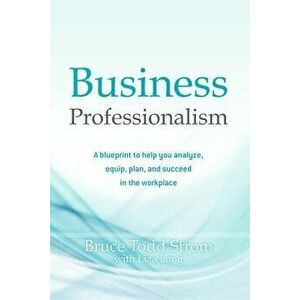 Business Professionalism: A Blueprint to Help You Analyze, Equip, Plan, and Succeed in the Workplace, Paperback - Bruce Todd Strom imagine