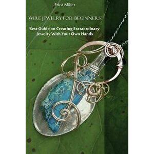 Wire Jewelry for Beginners: Best Guide on Creating Extraordinary Jewelry with Your Own Hands: (DIY Jewery, Wire Jewelry), Paperback - Erica Miller imagine