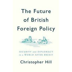 The Future of British Foreign Policy: Security and Diplomacy in a World After Brexit, Paperback - Christopher Hill imagine