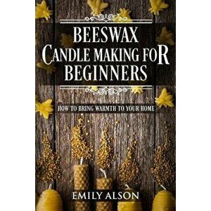 Beeswax Candle Making for Beginners: How to Bring Warmth to Your Home, Paperback - Emily Alson imagine