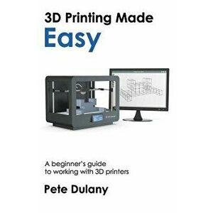 3D Printing Made Easy: A Beginner's Guide to Working with 3D Printers - Pete Dulany imagine