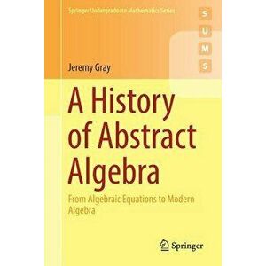 A History of Abstract Algebra: From Algebraic Equations to Modern Algebra, Paperback - Jeremy Gray imagine