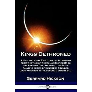 Kings Dethroned: A History of the Evolution of Astronomy from the Time of the Roman Empire Up to the Present Day; Showing It to Be an A, Paperback - G imagine