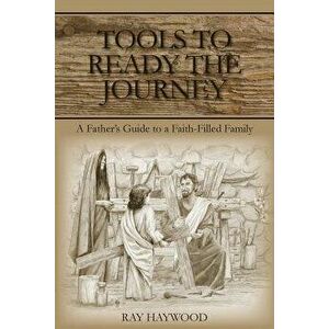 Tools to Ready the Journey: A Father's Guide to a Faith-Filled Family, Paperback - Ray Haywood imagine